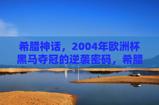 希腊神话，2004年欧洲杯黑马夺冠的逆袭密码，希腊神话，2004欧洲杯黑马的逆袭密码