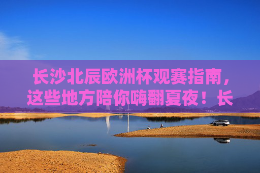 长沙北辰欧洲杯观赛指南，这些地方陪你嗨翻夏夜！长沙北辰欧洲杯观赛指南，夏夜嗨翻看球点