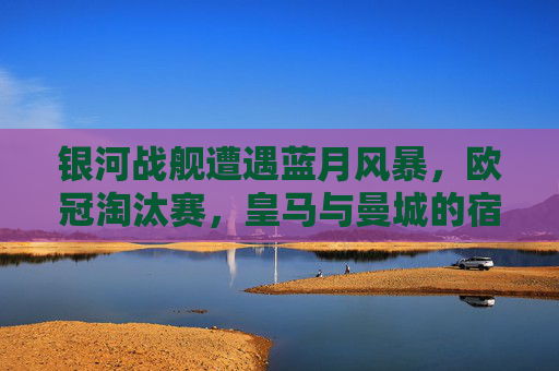 银河战舰遭遇蓝月风暴，欧冠淘汰赛，皇马与曼城的宿命对决，银河战舰VS蓝月风暴，欧冠淘汰赛宿命对决