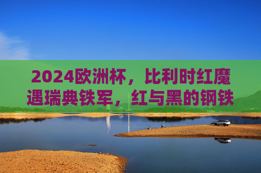 2024欧洲杯，比利时红魔遇瑞典铁军，红与黑的钢铁碰撞，2024欧洲杯红魔vs铁军，红黑钢铁碰撞