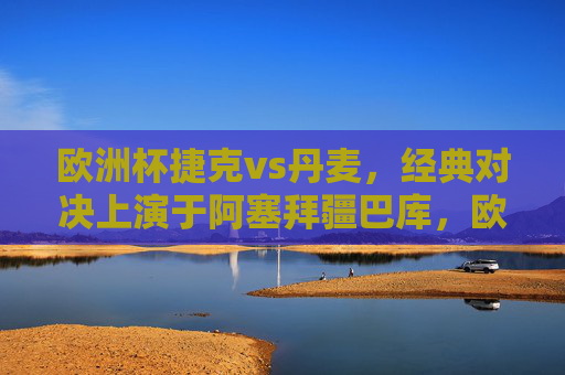 欧洲杯捷克vs丹麦，经典对决上演于阿塞拜疆巴库，欧洲杯捷克vs丹麦经典对决巴库上演
