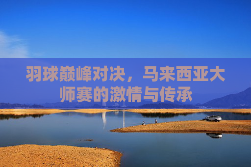 羽球巅峰对决,马来西亚大师赛的激情与传承