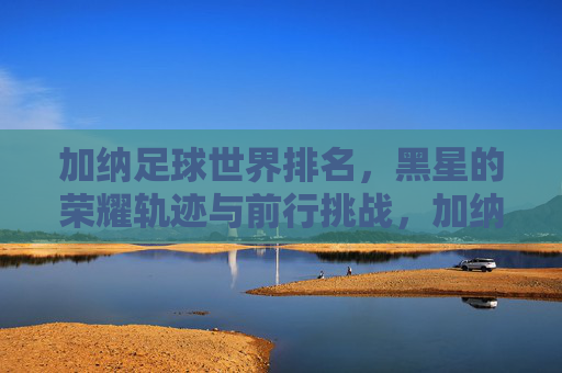 加纳足球世界排名,黑星的荣耀轨迹与前行挑战,加纳足球黑星,荣耀、挑战与世界排名