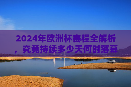 2024年欧洲杯赛程全解析，究竟持续多少天何时落幕？2024年欧洲杯赛程全解析，持续天数与落幕时间