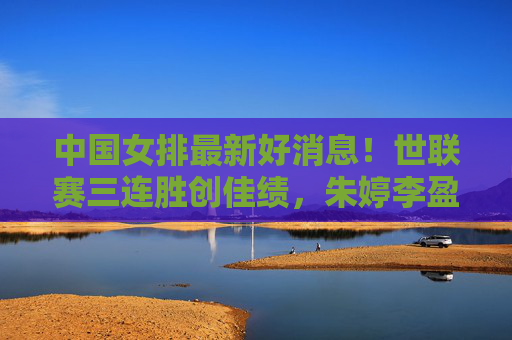 中国女排最新好消息！世联赛三连胜创佳绩，朱婷李盈莹双核驱动，新星闪耀未来可期，中国女排世联赛三连胜，双核驱动新星闪耀，未来可期