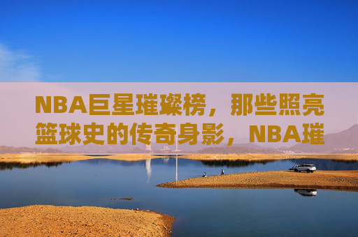 NBA巨星璀璨榜,那些照亮篮球史的传奇身影,NBA璀璨巨星,照亮篮球史的传奇身影