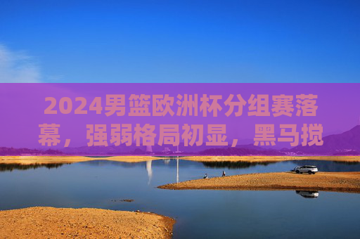 2024男篮欧洲杯分组赛落幕，强弱格局初显，黑马搅局与劲旅稳进，2024男篮欧洲杯分组赛落幕，强弱格局初显，黑马搅局劲旅稳进