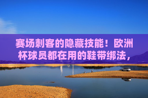 赛场刺客的隐藏技能!欧洲杯球员都在用的鞋带绑法,防滑利落还提速,赛场刺客秘技!欧洲杯球员同款鞋带绑法,防滑提速超利落
