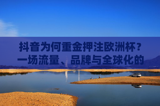 抖音为何重金押注欧洲杯?一场流量、品牌与全球化的战略豪赌,抖音重金押注欧洲杯,一场流量、品牌与全球化的战略豪赌