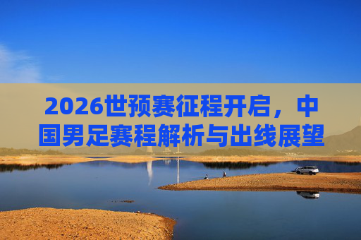 2026世预赛征程开启,中国男足赛程解析与出线展望,2026世预赛启幕,中国男足赛程解析与出线展望