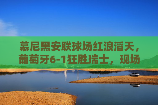 慕尼黑安联球场红浪滔天,葡萄牙6-1狂胜瑞士,现场见证桑巴军团的进攻盛宴,慕尼黑安联红浪滔天!葡萄牙6-1狂胜瑞士桑巴军团进攻盛宴