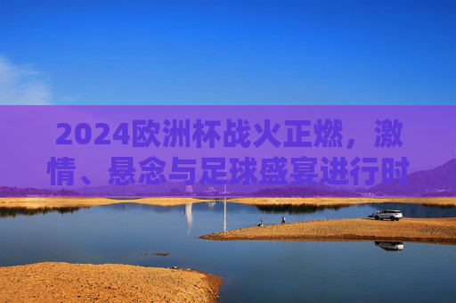 2024欧洲杯战火正燃，激情、悬念与足球盛宴进行时，2024欧洲杯战火正燃，激情盛宴悬念正酣