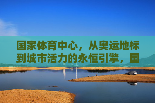 国家体育中心,从奥运地标到城市活力的永恒引擎,国家体育中心,奥运地标蝶变城市活力永恒引擎