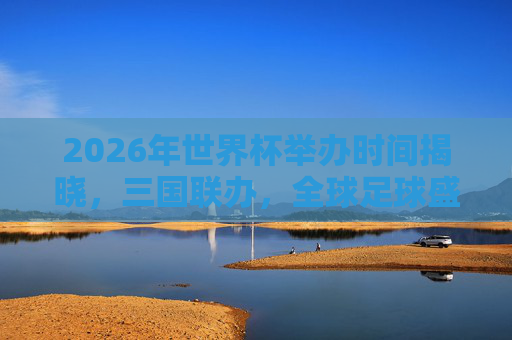 2026年世界杯举办时间揭晓,三国联办,全球足球盛宴定档夏末,2026年世界杯三国联办,全球足球盛宴定档夏末