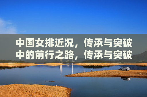中国女排近况,传承与突破中的前行之路,传承与突破,中国女排的前行之路