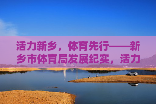 活力新乡,体育先行——新乡市体育局发展纪实,活力新乡,体育先行——新乡市体育局发展纪实