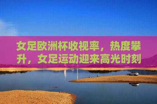 女足欧洲杯收视率，热度攀升，女足运动迎来高光时刻，女足欧洲杯热度攀升，女足运动迎来高光时刻