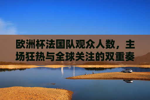 欧洲杯法国队观众人数，主场狂热与全球关注的双重奏，欧洲杯法国队，主场狂热与全球关注的双重奏