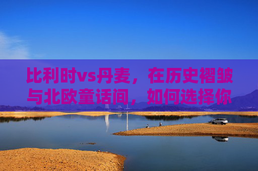 比利时vs丹麦,在历史褶皱与北欧童话间,如何选择你的理想国?历史褶皱与北欧童话,比利时VS丹麦的理想国之选