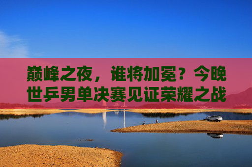 巅峰之夜，谁将加冕？今晚世乒男单决赛见证荣耀之战，世乒男单巅峰对决，荣耀加冕之夜