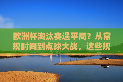 欧洲杯淘汰赛遇平局？从常规时间到点球大战，这些规则决定生死！欧洲杯淘汰赛平生死，常规时间到点球大战规则定胜负