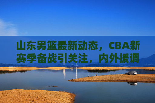 山东男篮最新动态，CBA新赛季备战引关注，内外援调整引热议，山东男篮备战CBA新赛季 内外援调整引热议