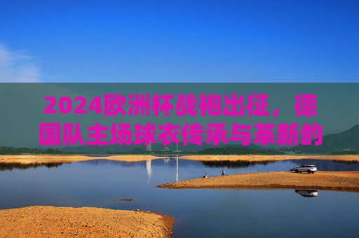 2024欧洲杯战袍出征，德国队主场球衣传承与革新的视觉宣言，德国队2024欧洲杯主场球衣，传承与革新的视觉宣言