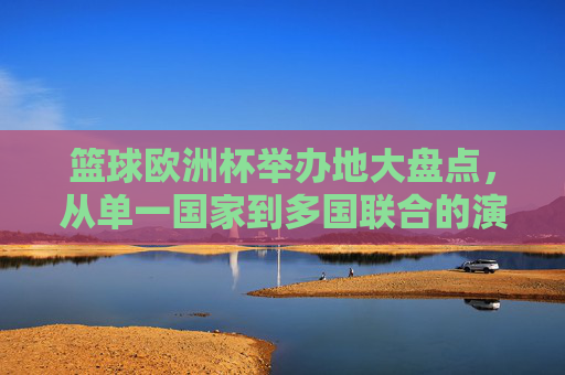 篮球欧洲杯举办地大盘点，从单一国家到多国联合的演变，篮球欧洲杯举办地大盘点，从单一国家到多国联合的演变