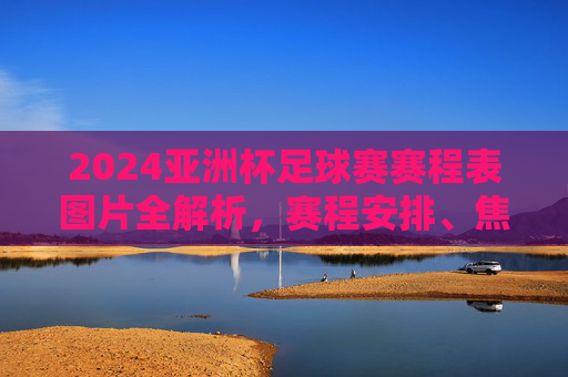 2024亚洲杯足球赛赛程表图片全解析，赛程安排、焦点赛事看这里，2024亚洲杯足球赛赛程表图片全解析，赛程安排与焦点赛事一览