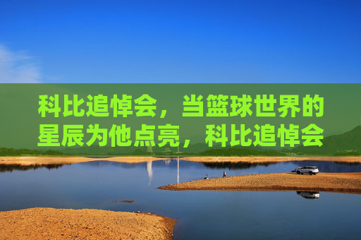 科比追悼会，当篮球世界的星辰为他点亮，科比追悼会，篮球世界的星辰为他点亮