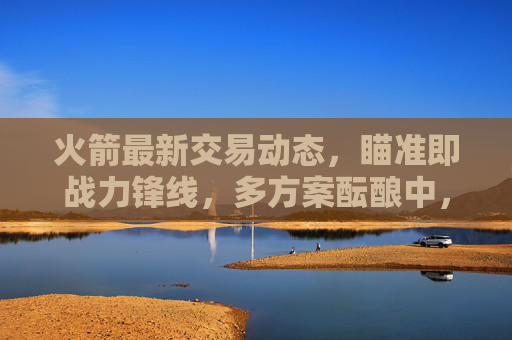 火箭最新交易动态,瞄准即战力锋线,多方案酝酿中,未来引援方向引关注,火箭交易瞄准即战力锋线 多方案酝酿引援方向引关注