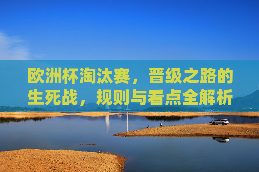 欧洲杯淘汰赛,晋级之路的生死战,规则与看点全解析,欧洲杯淘汰赛,晋级生死战规则与看点全解析