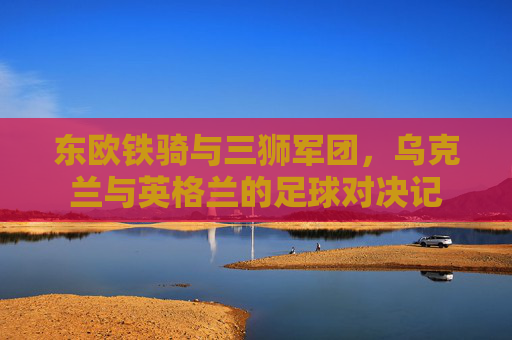 东欧铁骑与三狮军团，乌克兰与英格兰的足球对决记