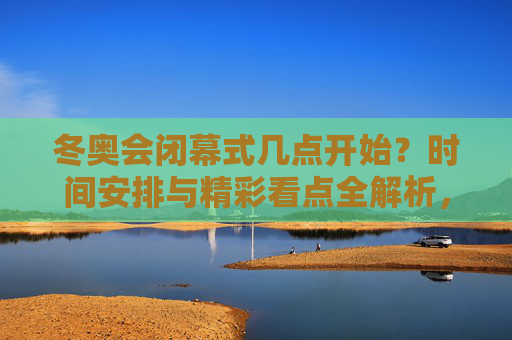 冬奥会闭幕式几点开始？时间安排与精彩看点全解析，冬奥会闭幕式开始时间及精彩看点全解析