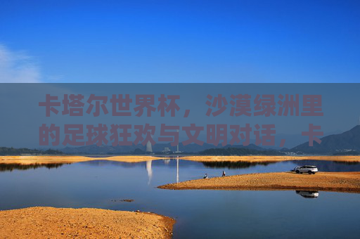 卡塔尔世界杯，沙漠绿洲里的足球狂欢与文明对话，卡塔尔世界杯，沙漠绿洲里的狂欢与文明对话