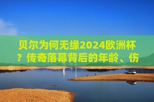 贝尔为何无缘2024欧洲杯?传奇落幕背后的年龄、伤病与威尔士的足球时代变迁,贝尔无缘2024欧洲杯,年龄、伤病与威尔士足球时代的落幕