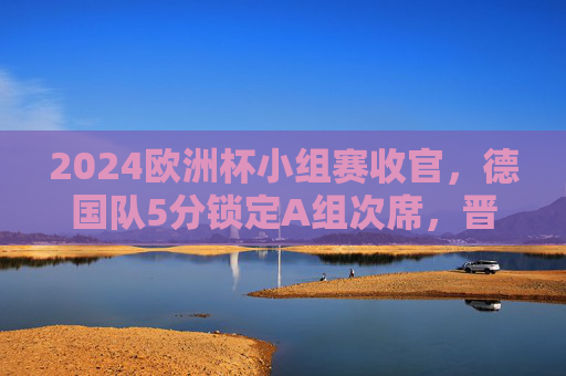 2024欧洲杯小组赛收官，德国队5分锁定A组次席，晋级之路开启！2024欧洲杯小组赛收官，德国队5分锁定A组次席晋级