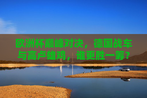 欧洲杯巅峰对决,德国战车与高卢雄鸡,谁更胜一筹?欧洲杯巅峰对决,德国战车VS高卢雄鸡,谁更胜一筹?