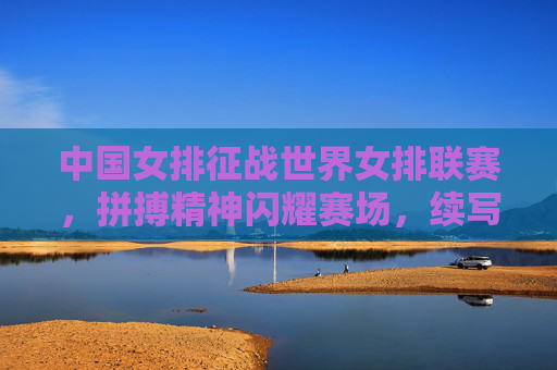 中国女排征战世界女排联赛，拼搏精神闪耀赛场，续写女排荣光，中国女排世联赛拼搏闪耀续写荣光