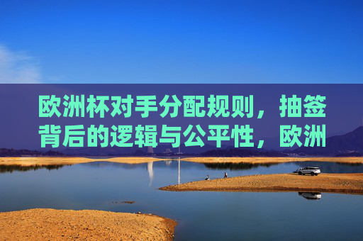 欧洲杯对手分配规则，抽签背后的逻辑与公平性，欧洲杯抽签规则，对手分配与公平性逻辑