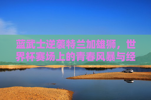 蓝武士逆袭特兰加雄狮，世界杯赛场上的青春风暴与经验博弈，蓝武士逆袭特兰加雄狮，世界杯青春风暴与经验博弈对决