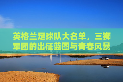 英格兰足球队大名单，三狮军团的出征蓝图与青春风暴，英格兰大名单，三狮军团的青春出征蓝图
