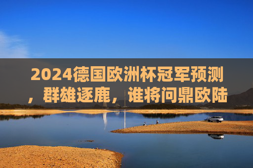 2024德国欧洲杯冠军预测，群雄逐鹿，谁将问鼎欧陆之巅？2024德国欧洲杯，群雄逐鹿，谁将问鼎欧陆之巅？