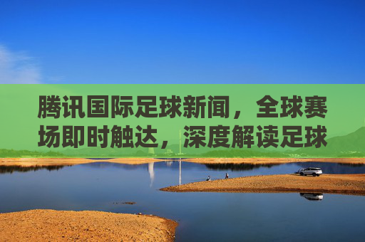 腾讯国际足球新闻,全球赛场即时触达,深度解读足球热力,腾讯国际足球,全球赛场即时触达,深度解读足球热力