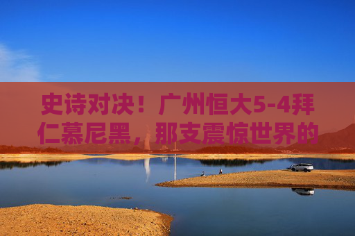 史诗对决！广州恒大5-4拜仁慕尼黑，那支震惊世界的冠军阵容解析，史诗对决！广州恒大5-4拜仁慕尼黑，震惊世界的冠军阵容解析
