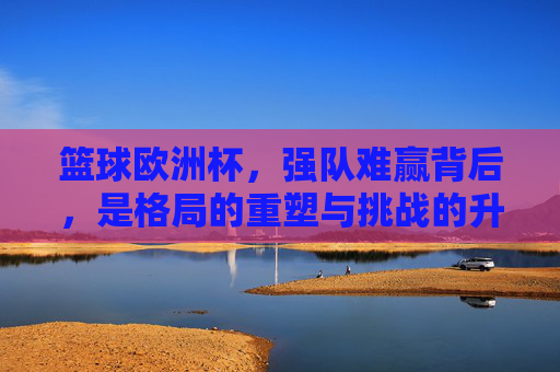 篮球欧洲杯，强队难赢背后，是格局的重塑与挑战的升级，篮球欧洲杯强队难赢背后，格局重塑与挑战升级