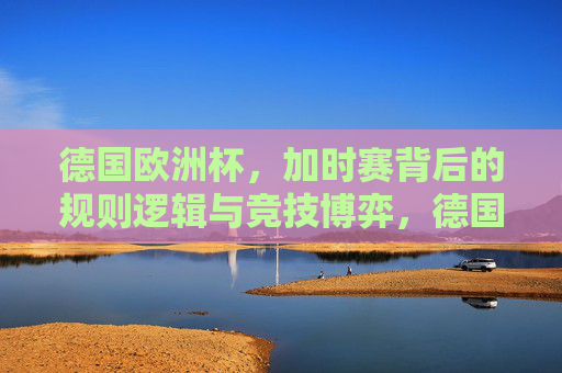 德国欧洲杯，加时赛背后的规则逻辑与竞技博弈，德国欧洲杯加时赛，规则逻辑与竞技博弈