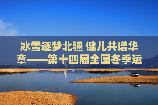 冰雪逐梦北疆 健儿共谱华章——第十四届全国冬季运动会综述，冰雪逐梦北疆 健儿共谱华章——第十四届全国冬季运动会