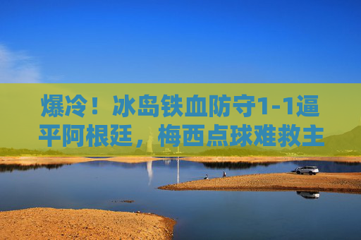 爆冷！冰岛铁血防守1-1逼平阿根廷，梅西点球难救主，爆冷！冰岛铁血防守1-1逼平阿根廷，梅西点球难救主