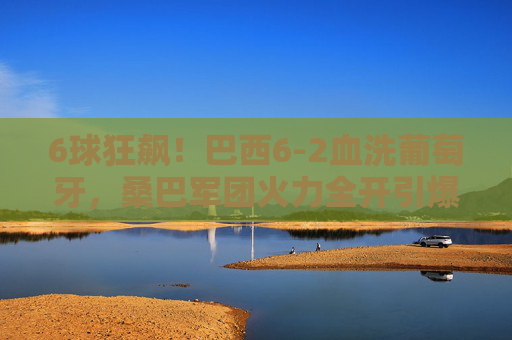 6球狂飙！巴西6-2血洗葡萄牙，桑巴军团火力全开引爆足球盛宴，巴西6-2狂胜葡萄牙！桑巴军团6球狂飙引爆足球盛宴